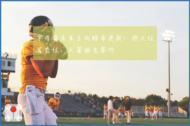 字母哥未来去向赔率更新：热火位居首位，火箭排名第四
