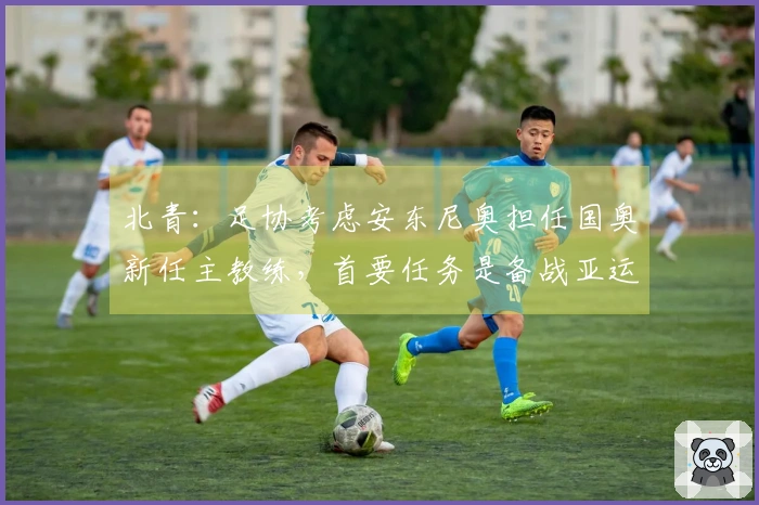 北青：足协考虑安东尼奥担任国奥新任主教练，首要任务是备战亚运会