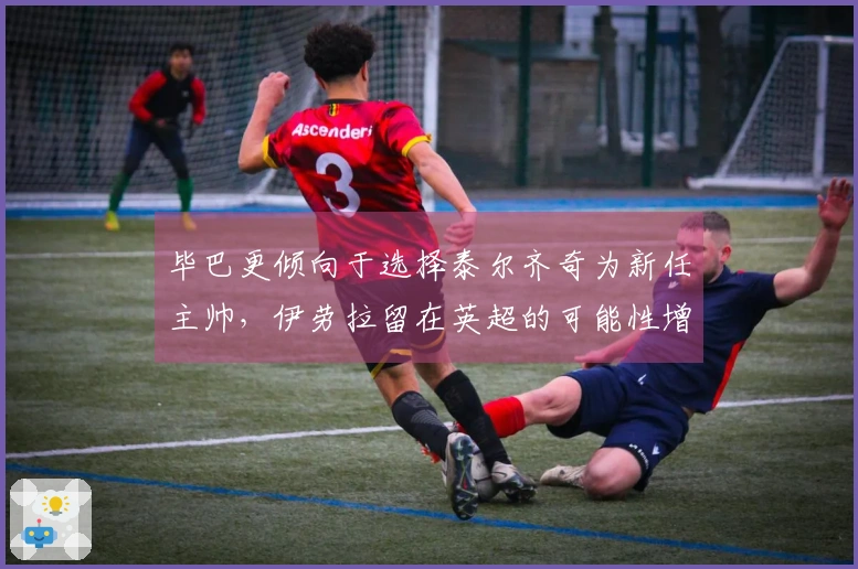 毕巴更倾向于选择泰尔齐奇为新任主帅，伊劳拉留在英超的可能性增大