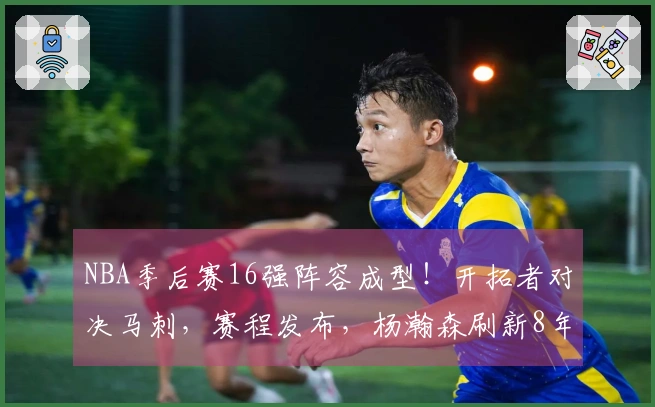NBA季后赛16强阵容成型！开拓者对决马刺，赛程发布，杨瀚森刷新8年历史纪录