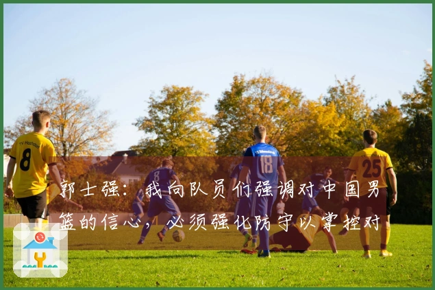 郭士强：我向队员们强调对中国男篮的信心，必须强化防守以掌控对手