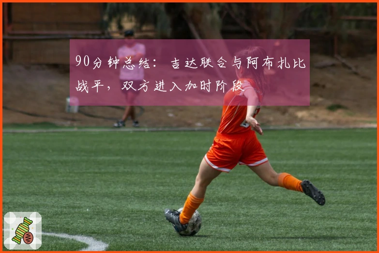 90分钟总结：吉达联合与阿布扎比战平，双方进入加时阶段