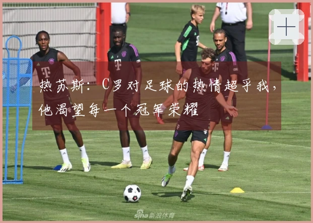 热苏斯：C罗对足球的热情超乎我，他渴望每一个冠军荣耀