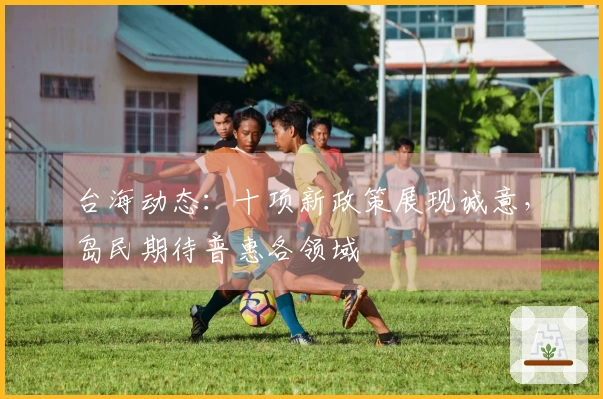 台海动态：十项新政策展现诚意，岛民期待普惠各领域