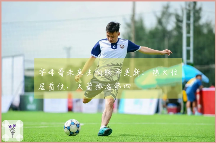 字母哥未来去向赔率更新：热火位居首位，火箭排名第四