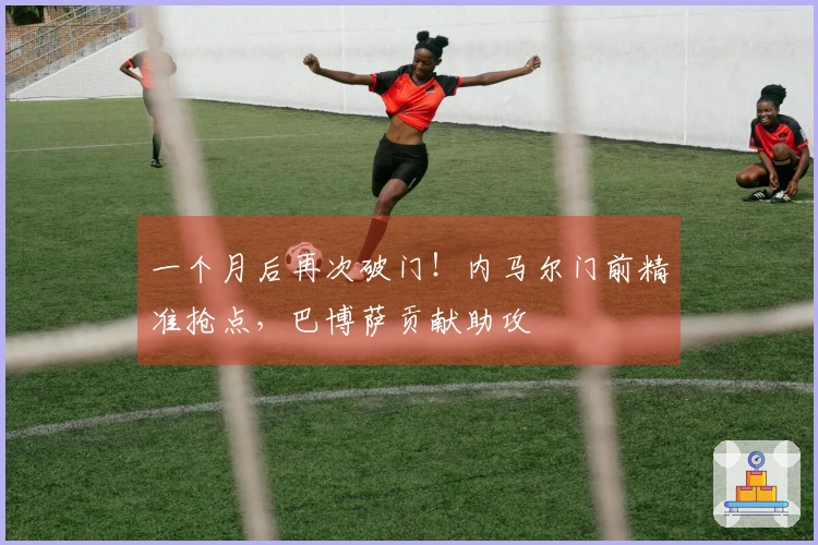 一个月后再次破门！内马尔门前精准抢点，巴博萨贡献助攻