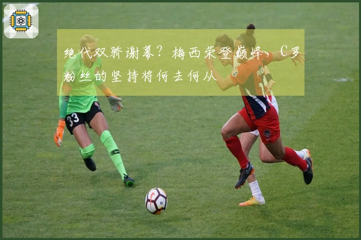 绝代双骄谢幕？梅西荣登巅峰，C罗粉丝的坚持将何去何从