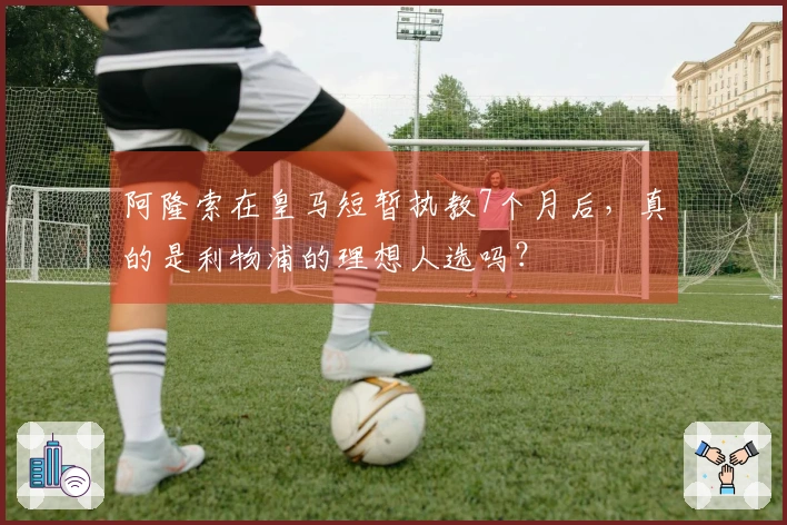 阿隆索在皇马短暂执教7个月后，真的是利物浦的理想人选吗？