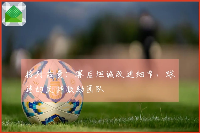 格列兹曼：赛后坦诚改进细节，球迷的支持激励团队