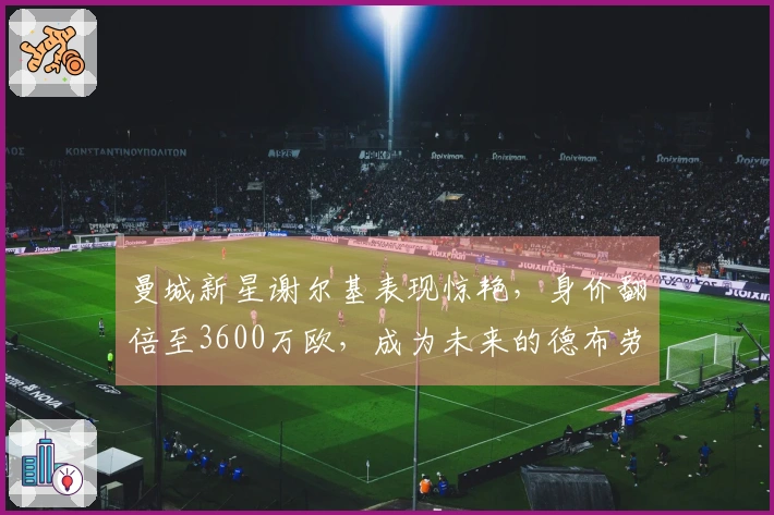 曼城新星谢尔基表现惊艳，身价翻倍至3600万欧，成为未来的德布劳内