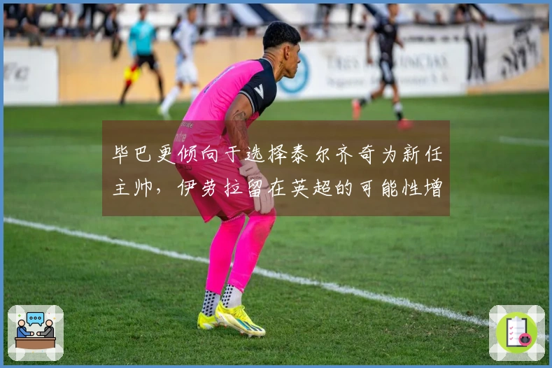 毕巴更倾向于选择泰尔齐奇为新任主帅，伊劳拉留在英超的可能性增大