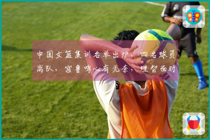 中国女篮集训名单出炉，四名球员离队，宫鲁鸣心有无奈，理智面对