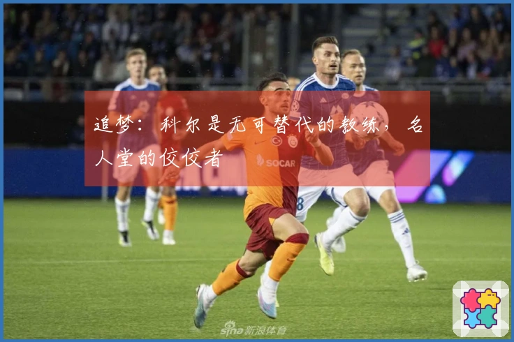 追梦：科尔是无可替代的教练，名人堂的佼佼者