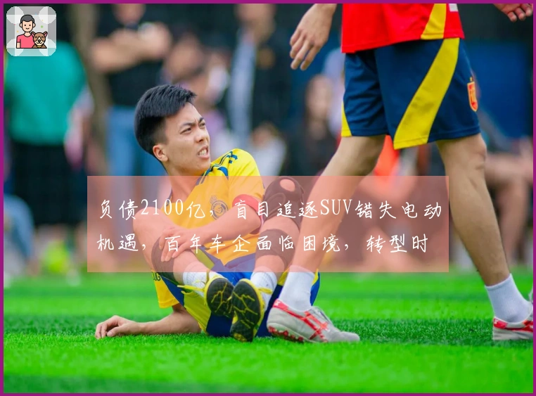负债2100亿，盲目追逐SUV错失电动机遇，百年车企面临困境，转型时机已逝