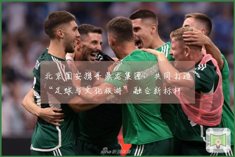 北京国安携手鼎龙集团，共同打造“足球与文化旅游”融合新标杆