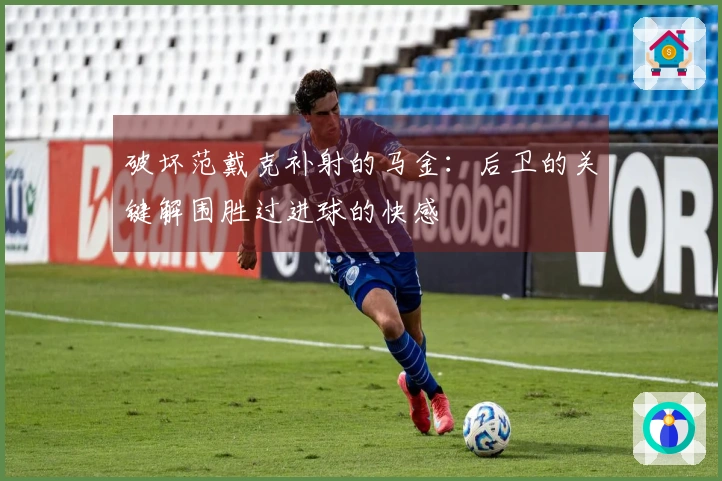 破坏范戴克补射的马金：后卫的关键解围胜过进球的快感