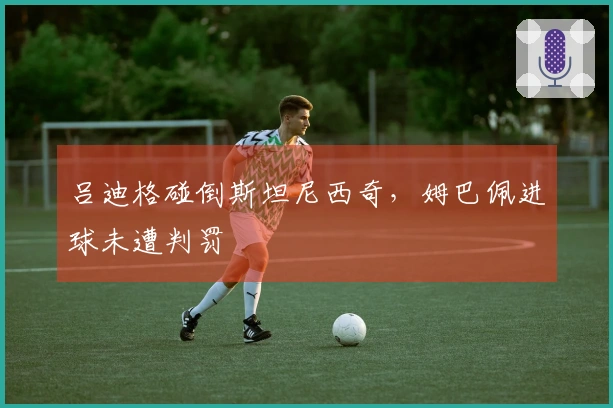 吕迪格碰倒斯坦尼西奇，姆巴佩进球未遭判罚