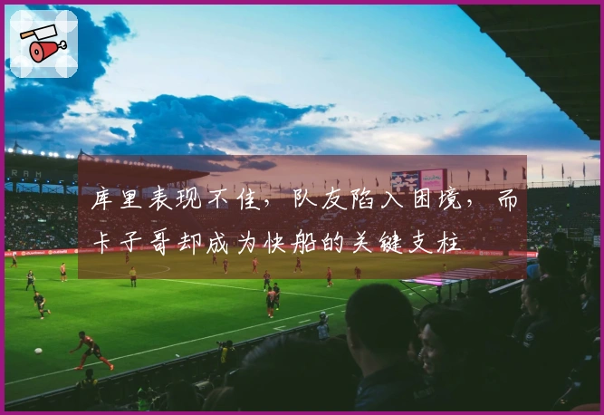 库里表现不佳，队友陷入困境，而卡子哥却成为快船的关键支柱