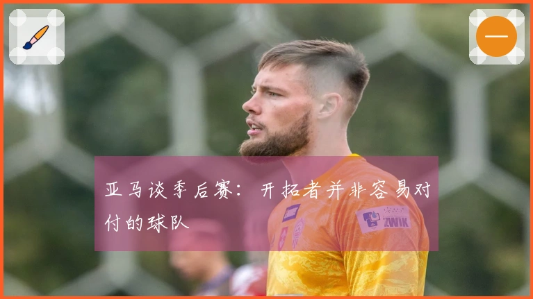 亚马谈季后赛：开拓者并非容易对付的球队